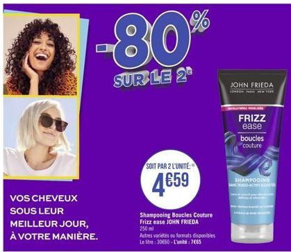 VOS CHEVEUX  SOUS LEUR  -80%  SUR LE 2  MEILLEUR JOUR, À VOTRE MANIÈRE.  SOIT PAR 2 L'UNITÉ:  4659  Shampooing Boucles Couture Frizz ease JOHN FRIEDA 250 ml  Autres variétés au formats disponibles Le