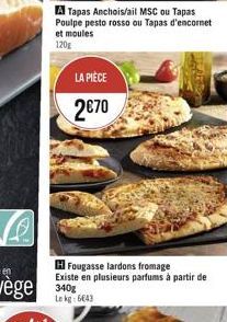 LA PIÈCE  270  A Tapas Anchois/ail MSC ou Tapas Poulpe pesto rosso ou Tapas d'encornet et moules 120g  H Fougasse lardons fromage  Existe en plusieurs parfums à partir de  340g Lekg: 6643