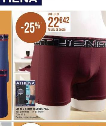 -25%  ATHENA  3364  EN AF  ATHENA  SOIT LE LOT:  2242  AU LIEU DE 29090  BROONID MAU  Lot de 3 boxers SECONDE PEAU 85% polyamide, 15% elasthanne  Taille 36  Plusieurs coloris disponibles