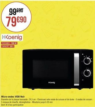 99€90 79€90  HKoenig  PUISSANCE 700 W CAPACITE 20 L  Hoenig  Micro-ondes V108 Noir  Diamètre de la plaque tournante: 24.5 cm-Choisissez votre mode de cuisson et de durée-6 modes de cuisson 5 niveaux d