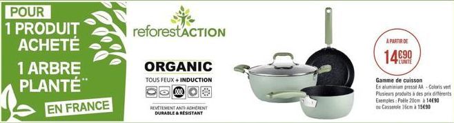 POUR 1 PRODUIT ACHETÉ  1 ARBRE PLANTÉ  EN FRANCE  reforestACTION  ORGANIC  TOUS FEUX + INDUCTION 000  REVETEMENT ANTI-ADHERENT DURABLE & RESISTANT  A PARTIR DE  14€90  Gamme de cuisson  En aluminium p