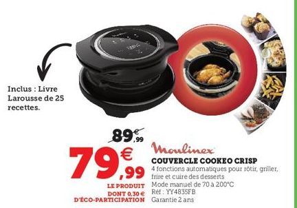 Inclus : Livre Larousse de 25 recettes.  VOSIC  89.99  79€  Moulinex  COUVERCLE COOKEO CRISP  4 fonctions automatiques pour rôtir, griller,  frire et cuire des desserts  ,99  LE PRODUIT  DONT 0.30 € R