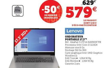 2,1 Kg Poids  17,3" HD+  w  629€  -50% 579€  DE REMISE IMMÉDIATE  LE PRODUIT DONT 0,50 € D'ÉCO-PARTICIPATION  Lenovo  ORDINATEUR  PORTABLE 17,3"  Réf: IdeaPad 317TTL6 82H900F7FR  Processeur Intel Core