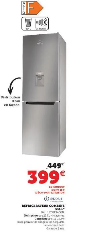 distributeur d'eau en façade.  if  334 l  39 db classe c  (0)  putat  449€  399€  le produit dont 18€  d'éco-participation  indesit  frag  refrigerateur combine 334 l  réf l18s1esaqua réfrigérateur : 