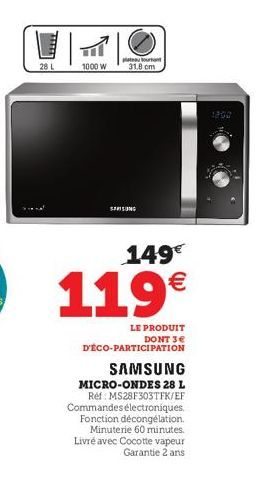 28 L  TO  1000 W  ourant  31.8 cm  SAMSUNG  149€  119€  LE PRODUIT  DONT 3€  D'ÉCO-PARTICIPATION  SAMSUNG  MICRO-ONDES 28 L Ref: MS28F303TFK/EF Commandes électroniques. Fonction décongélation. Minuter