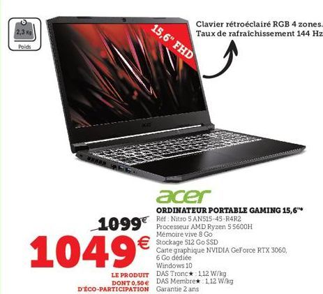 2,3 kg  Poids  1049€  LE PRODUIT DONT 0,50 €  D'ÉCO-PARTICIPATION  1099€ Processeur AMD Ryzen 55600H  Mémoire vive 8 Go Stockage 512 Go SSD  Carte graphique NVIDIA GeForce RTX 3060, 6 Go dédiée Window