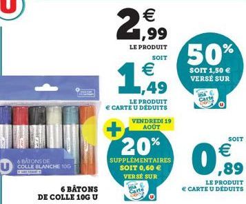 6 BATONS DE  COLLE BLANCHE 10G  a  5 BÂTONS  DE COLLE 10G U  €  21,99  LE PRODUIT SOIT  €  1,49  LE PRODUIT CARTE U DÉDUITS  + 20%  SUPPLÉMENTAIRES SOIT 0,60 €  VERSE SUR  VENDREDI 19 AOÛT  50%  SOIT 