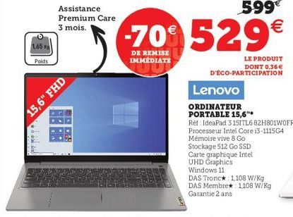 Poids  15,6" FHD  Assistance Premium Care  3 mois.  599€  -70€ 529€  DE REMISE IMMÉDIATE  LE PRODUIT DONT 0,36€ D'ÉCO-PARTICIPATION  Lenovo  ORDINATEUR PORTABLE 15,6"  Ref IdeaPad 3 151TL682H801WOFR P