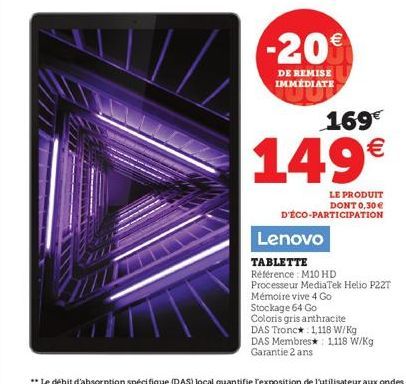 -20  DE REMISE IMMEDIATE  169€  149€  LE PRODUIT DONT 0,30 € D'ÉCO-PARTICIPATION  Lenovo  TABLETTE  Référence M10 HD  Processeur MediaTek Helio P22T  Mémoire vive 4 Go  Stockage 64 Go  Coloris gris an