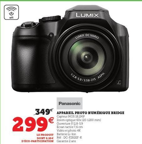 wifi  299€  LUMIX  LUMIX DC VARIO  1:2.8-5.9/3.58-215  Panasonic  349€ APPAREIL PHOTO NUMÉRIQUE BRIDGE  Capteur MOS 18,1MP  €Zoom optique 60x (20-1200 mm)  Ouverture F/2,8-5,9 Écran tactile 7,6 cm Vid