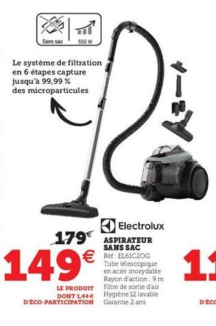 Sans sac  550 W  Le système de filtration en 6 étapes capture jusqu'à 99,99% des microparticules  149€  LE PRODUIT DONT 1,44€ D'ÉCO-PARTICIPATION  Electrolux  179€ ASPIRATEUR  SANS SAC  €Ref: EL61C20G