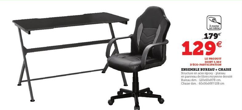 À monter soi-même  179€  129€  LE PRODUIT DONT 4,30 € D'ÉCO-PARTICIPATION  ENSEMBLE BUREAU + CHAISE Structure en acier époxy - plateau en panneau de fibres moyenne densité Bureau dim.: 120x60xH78 cm. 