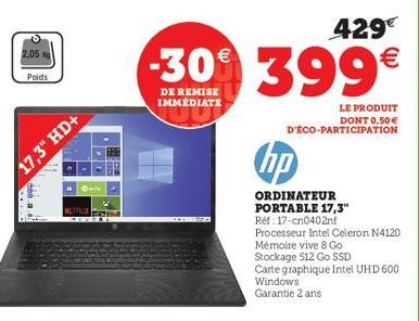 2,05  Poids  17,3" HD+  200.a.  429€  -30€ 399€  DE REMISE IMMÉDIATE  LE PRODUIT  DONT 0,50 € D'ÉCO-PARTICIPATION  hp  ORDINATEUR PORTABLE 17,3"  Réf: 17-cn0402nf  Processeur Intel Celeron N4120  Mémo