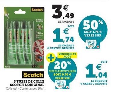 1  Scotch  CATOR  Gol Glue  Scotch  3 TUBES DE COLLE  SCOTCH L'ORIGINAL  Colle gel - Contenance: 30ml  1  €  3,49  LE PRODUIT SOIT  €  arte  74  LE PRODUIT  € CARTE U DÉDUITS VENDREDI 19 AOÛT  20%  SU