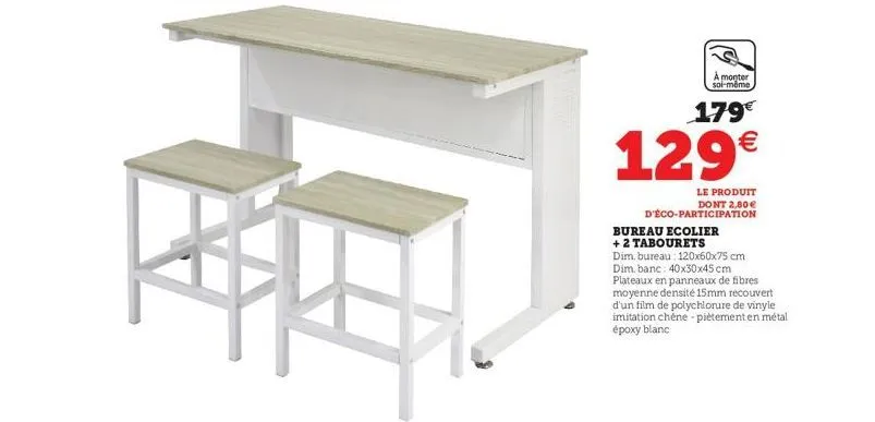 à monter soi-même  179€  129€  le produit dont 2,80€  d'éco-participation  bureau ecolier + 2 tabourets  dim, bureau: 120x60x75 cm dim, banc: 40x30x45 cm plateaux en panneaux de fibres moyenne densité