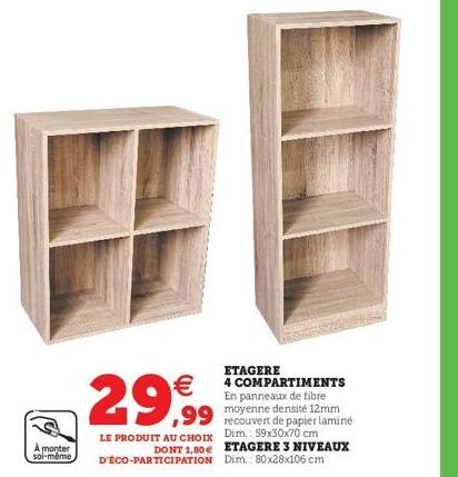 À monter soi-même  ETAGERE  4 COMPARTIMENTS En panneaux de fibre  ,99 densité 12mm  recouvert de papier laminé Dim.: 59x30x70 cm ETAGERE 3 NIVEAUX Dim.: 80x28x106 cm  29€  LE PRODUIT AU CHOIX DONT 1,8