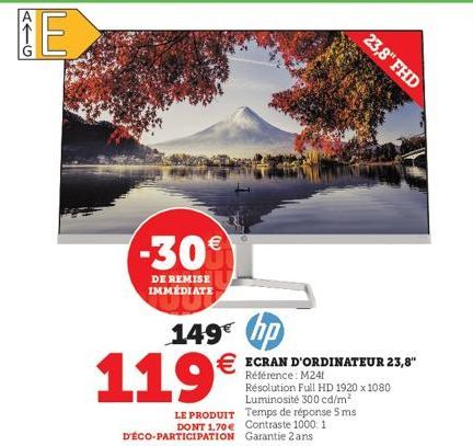 AIG  E  -30  DE REMISE  IMMÉDIATE  149€ hp  119€  23,8" FHD  € ECRAN D'ORDINATEUR 23,8"  Référence: M24  LE PRODUIT Temps de réponse 5 ms DONT 1.70€ Contraste 1000: 1 D'ÉCO-PARTICIPATION Garantie 2 an