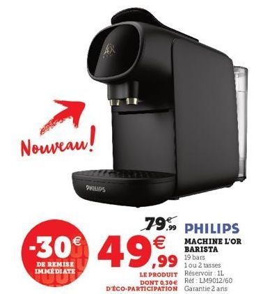 Nouveau!  PHILIPS  -30% 49,99  DE REMISE  IMMEDIATE  LE PRODUIT  1 ou 2 tasses Réservoir 11 DONT 0,30€ Réf: LM9012/60  D'ÉCO-PARTICIPATION Garantie 2 ans  79,99 PHILIPS  MACHINE L'OR BARISTA 19 bars 