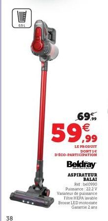 38  051  69,99  59,99  LE PRODUIT DONTIE  D'ÉCO-PARTICIPATION  Beldray  ASPIRATEUR  BALAI  Ref bel0990 Puissance: 22.2V Variateur de puissance  Filtre HEPA lavable Brosse LED motorisée Garantie 2 ans 