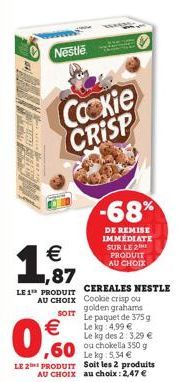 1  Nestle  €  SOIT  €  0,0  Cackie CRISP  -68%  DE REMISE IMMÉDIATE SUR LE 2 PRODUIT AU CHOIX  LE 1 PRODUIT CEREALES NESTLE  AU CHOIX  Cookie crisp ou golden grahams  Le paquet de 375 g Le kg 4,99 € L