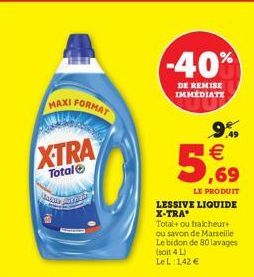 MAXI FORMAT  XTRA  TotalⒸ  MAUT GELD  -40%  DE REMISE IMMEDIATE  999 €  5.69  LE PRODUIT  LESSIVE LIQUIDE X-TRA  Total+ ou fraicheur+ ou savon de Marseille Le bidon de 80 lavages (soit 4 L)  Le L 142 