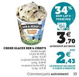 BEN&JERRY'S Cookle Dough  CREME GLACEE BEN & JERRY'S  Cookie dough  Le pot de 406 g Le kg 9,11 €  ou pecan blondie 414 g Lekg: 8,94 €  ou peanut butter 425 g Le kg 8,71 €  34%  SOIT 1,27 € VERSE SUR  