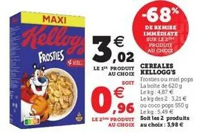 m maddal  maxi  kelling 3,02  €  frosties re  →d  le 1™ produit  au choix  soit  €  0,96  -68%  de remise immédiate sur le 2  produit au choix  cereales kellogg's  lekg: 5,49 €  le 2 produit soit les 