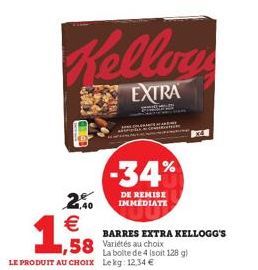 2,40  €  1,9  Kelloy  EXTRA  -34%  DE REMISE IMMEDIATE  58 Variétés au choix  La boite de 4 (soit 128 g) LE PRODUIT AU CHOIX Lekg: 12,34 €  BARRES EXTRA KELLOGG'S 
