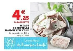 € ,25  la barquette  salade de cervelas maison vivant.. la barquette de 400 g lekg: 10.63 €  le meilleur  de franche-comte 