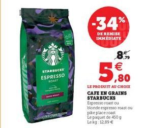 STARBUCKS ESPRESSO ROAST  -34%  DE REMISE IMMÉDIATE  8.9  €  ,80  LE PRODUIT AU CHOIX CAFE EN GRAINS STARBUCKS  Espresso roast ou blonde espresso roast ou pike place roast Le paquet de 450 g Lekg: 12.