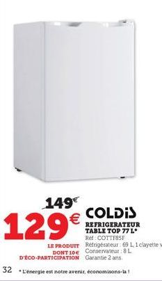 149€  129€  COLDIS  REFRIGERATEUR TABLE TOP 77 L* Ref: COTTF85F LE PRODUIT Réfrigérateur: 69 1,1 clayette verre. DONT 10€ Conservateur: 8 L D'ÉCO-PARTICIPATION Garantie 2 ans.  32 L'énergie est notre 