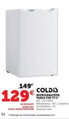 149€  129€  coldis  refrigerateur table top 77 l* ref: cottf85f le produit réfrigérateur: 69 1,1 clayette verre. dont 10€ conservateur: 8 l d'éco-participation garantie 2 ans.  32 l'énergie est notre 