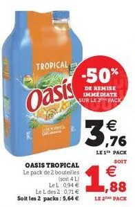tropical  oasis  oasis tropical le pack de 2 bouteilles  (soit 4 l) lel: 0,94 € le l des 2:0,71 € soit les 2 packs: 5,64 €  -50%  de remise immédiate sur le 2 pack  €  3,176  le 1 pack  soit  €  1,88 