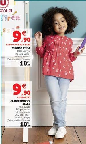 Trée  9,90  €  LE PRODUIT AU CHOIX BLOUSE FILLE  100% viscose Du 3 au 6 ars-coloris assortis Existe du 8 au 14 ans à  10%  €  9,90  LE PRODUIT JEANS SKINNY  FILLE  78% coton, 21% polyester, 1% elastha