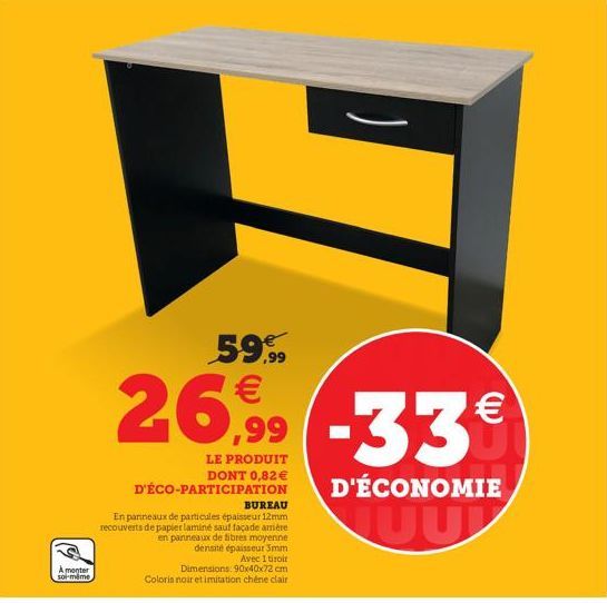 A monter soi-même  H  59.99 €  26,99 -33€  LE PRODUIT  DONT 0,82€ D'ÉCO-PARTICIPATION  BUREAU En panneaux de particules épaisseur 12mm recouverts de papier laminé sauf façade amère en panneaux de fibr