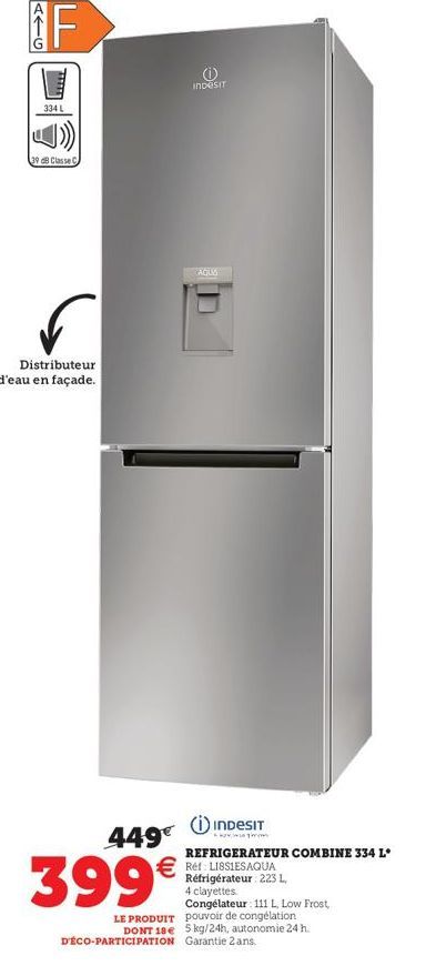 ATG  F  334 L  39 dB Classe C  Distributeur d'eau en façade.  449€  399€  (  Indesit  AQUA  INDESIT  REFRIGERATEUR COMBINE 334 L  *  € Ref LIBSIESAQUA  Réfrigérateur: 223 L, 4 clayettes Congélateur: 1