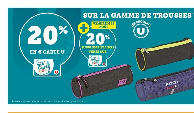 20% % +  EN € CARTE U  jamais sans  ma Carte 2004  SUR LA GAMME DE TROUSSES U  PRODUITS  • Présente en magasin, non cumulable avec d'autres promotions  VENDREDI 19 AOÛT  20%  SUPPLÉMENTAIRES  VERSÉ SU