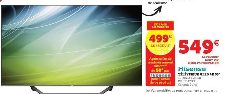 DU 17/08 AU 03/09/22  499€  LE PRODUIT  Après offre de remboursement différe  de 50€ par  Hisense  549€  LE PRODUIT DONT 15€  D'ÉCO-PARTICIPATION  Hisense  TÉLÉVISEUR QLED 4K 55"  3 Hdmi 2.1, 2 USB  R