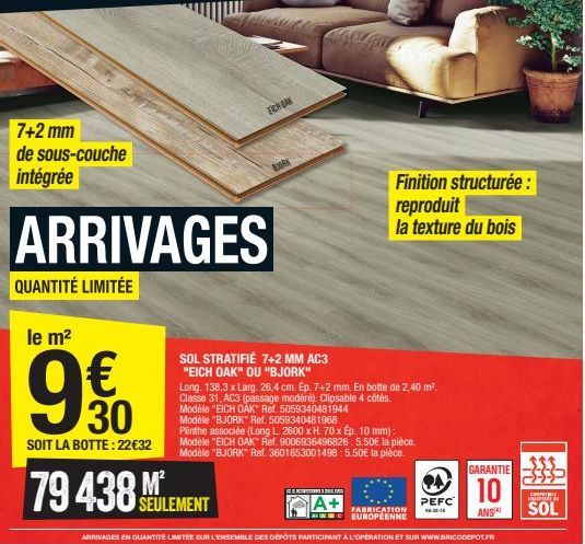 7+2 mm de sous-couche intégrée  ARRIVAGES  QUANTITÉ LIMITÉE  le m²  €  30  SOIT LA BOTTE: 22€32  EICH GAK  79 438EULEMENT  M²  SOL STRATIFIÉ 7+2 MM AC3 "EICH OAK" OU "BJORK"  BORK  Long. 138,3 x Larg.