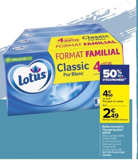 EMBALLAGE  Latin  8.80  Lotus  4BOITES  Classic  Pur Blanc  FORMAT FAMILIAL  FORMAT FAMILIAL  Classic 4  Pur Blanc  50%  D'ÉCONOMIES™  4⁹9  Le pack  Prix payé en caisse Soit  249  Remise Fidélité dédu