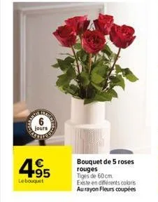 jours  4.95  €  le bouquet  bouquet de 5 roses rouges  tiges de 60 cm.  existe en différents coloris au rayon fleurs coupées 