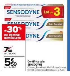 798  LeL: 35,47 €  559  €  LeL: 24,84 €  SENSODYNE  SENSODYNE Lot de 3  SENSODYNE -30%  DE REMISE IMMEDIATE  DYNE  Dentifrice soin SENSODYNE  Soin Complet  Soin Complet  Complet, Extra Fresh, Gel frai