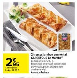 2⁹5  95  La barquette Lekg: 12.29 €  2 tresses jambon emmental CARREFOUR Le Marché La barquette de 240 g.  Existe aussi en tresses poulet sauce provençale, poulet champignons ou chèvie miel. Au rayon 