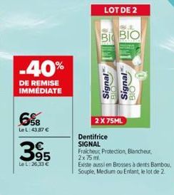 -40%  DE REMISE IMMÉDIATE  6%B  Le L: 43,87 €  3.95  Le L:26,33 €  LOT DE 2  BI BIO  2 X 75ML  Signal Signal  BIO  Dentifrice SIGNAL  Fraicheut Protection, Blancheur,  2x 75 ml.  Existe aussi en Bross