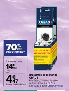 70%  D'ÉCONOMIES  Prix payé en casse  14%  Le lot Soit  447  €  RomiseFido doute  Brossettes de rechange ORAL-B  Oral B  Pure Clean, 3D White, Sensitive ou Cross Action, Lot de 2 x2. Soit 10,43 € sur 