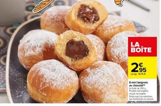 la boite  295  €  le kg: 14,75 €  8 mini beignets au chocolat la boite de 200 g. produits décongelés, ne pas recongeler existe aussi aux pommes, aux framboises ou natures 