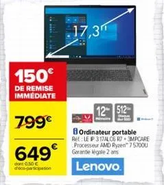 150€  de remise immédiate  799€  649€  dont 0.50 € d'éco-participation  17,3"  12 512- bordinateur portable  ret: le ip 317alc6 r7.3mpcare processeur amd ryzen™ 75700u garantie légale 2 ans  lenovo. 