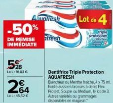 5%8  LeL:9103 €  Aquafresh  -50%  DE REMISE afresh IMMÉDIATE  264  Le L:45,52 €  Lot de 4  triple  protection  Dentifrice Triple Protection AQUAFRESH  Blancheur ou Menthe fraiche, 4 x 75 ml. Existe au