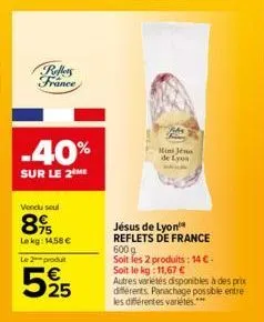 rollers france  -40%  sur le 2 me  vendu soul  895  le kg: 14,58 € le 2 produt  525  me  jésus de lyon reflets de france 600 g soit les 2 produits: 14 €-soit le kg: 11,67 €  autres variétés disponible