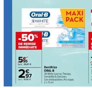 -50%  DE REMISE IMMEDIATE  Oral-B  3DWHITE  595  Le L: 39,67 €  €  297  LeL: 19,90 €  IB  HITE  PROTECTION EMAIL  MAXI PACK  Dentifrice ORAL-B  3D White Luxe ou Therapy. Sensbité & Gencives Soin Ant b